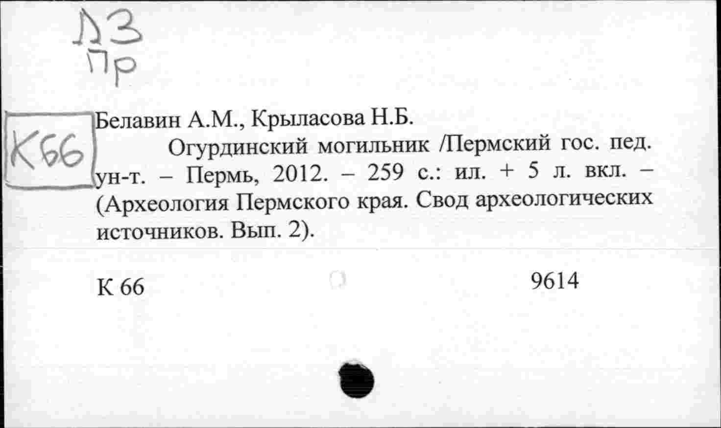 ﻿Пр

Белавин А.М., Крыласова Н.Б.
Огурдинский могильник /Пермский гос. пед. ун-т. — Пермь, 2012. — 259 с.: ил. + 5 л. вкл. —
(Археология Пермского края. Свод археологических
источников. Вып. 2).
К 66
9614